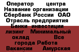 Оператор Call-центра › Название организации ­ Сбербанк России, ОАО › Отрасль предприятия ­ Банки, инвестиции, лизинг › Минимальный оклад ­ 21 000 - Все города Работа » Вакансии   . Амурская обл.,Архаринский р-н